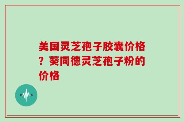 美国灵芝孢子胶囊价格？葵同德灵芝孢子粉的价格