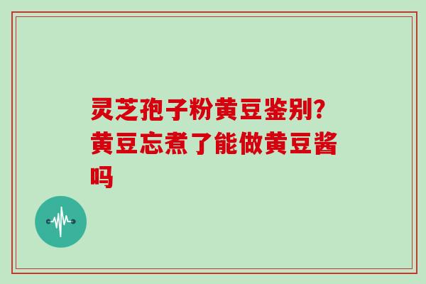 灵芝孢子粉黄豆鉴别？黄豆忘煮了能做黄豆酱吗