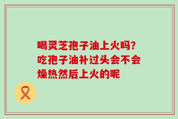 喝灵芝孢子油上火吗？吃孢子油补过头会不会燥热然后上火的呢