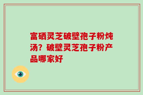 富硒灵芝破壁孢子粉炖汤？破壁灵芝孢子粉产品哪家好