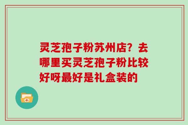 灵芝孢子粉苏州店？去哪里买灵芝孢子粉比较好呀好是礼盒装的