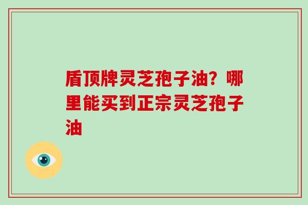 盾顶牌灵芝孢子油？哪里能买到正宗灵芝孢子油