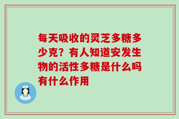 每天吸收的灵芝多糖多少克？有人知道安发生物的活性多糖是什么吗有什么作用