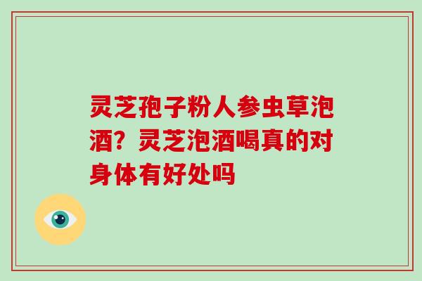 灵芝孢子粉人参虫草泡酒？灵芝泡酒喝真的对身体有好处吗