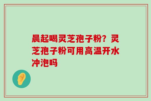 晨起喝灵芝孢子粉？灵芝孢子粉可用高温开水冲泡吗