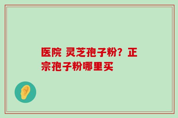 医院 灵芝孢子粉？正宗孢子粉哪里买