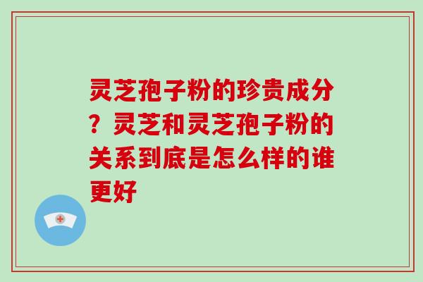 灵芝孢子粉的珍贵成分？灵芝和灵芝孢子粉的关系到底是怎么样的谁更好