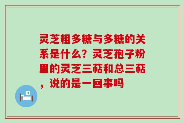 灵芝粗多糖与多糖的关系是什么？灵芝孢子粉里的灵芝三萜和总三萜，说的是一回事吗