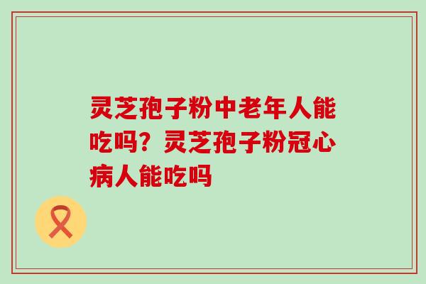 灵芝孢子粉中老年人能吃吗？灵芝孢子粉人能吃吗