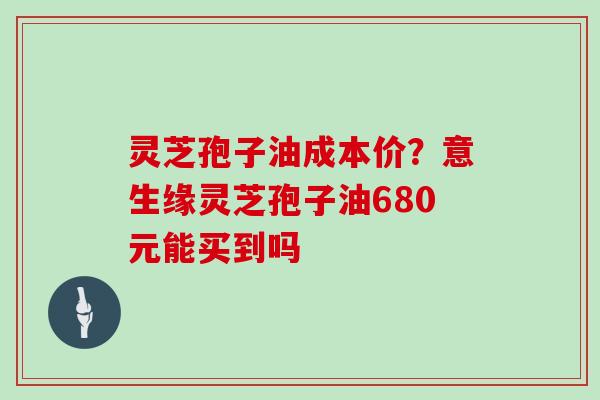 灵芝孢子油成本价？意生缘灵芝孢子油680元能买到吗