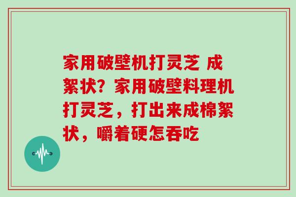 家用破壁机打灵芝 成絮状？家用破壁料理机打灵芝，打出来成棉絮状，嚼着硬怎吞吃