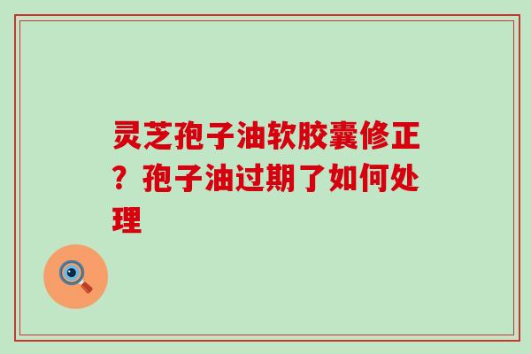 灵芝孢子油软胶囊修正？孢子油过期了如何处理