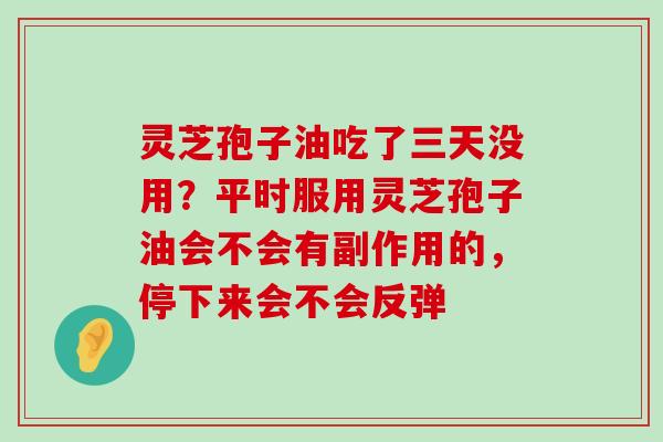 灵芝孢子油吃了三天没用？平时服用灵芝孢子油会不会有副作用的，停下来会不会反弹