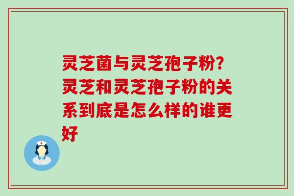 灵芝菌与灵芝孢子粉？灵芝和灵芝孢子粉的关系到底是怎么样的谁更好