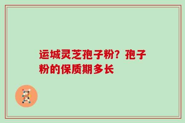 运城灵芝孢子粉？孢子粉的保质期多长