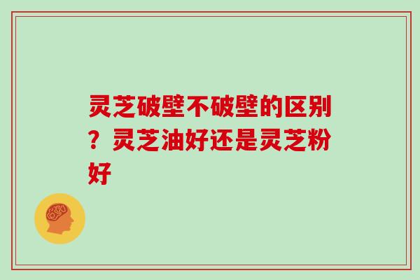 灵芝破壁不破壁的区别？灵芝油好还是灵芝粉好