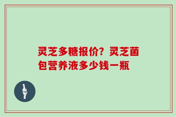 灵芝多糖报价？灵芝菌包营养液多少钱一瓶