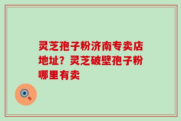 灵芝孢子粉济南专卖店地址？灵芝破壁孢子粉哪里有卖