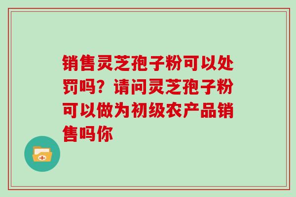 销售灵芝孢子粉可以处罚吗？请问灵芝孢子粉可以做为初级农产品销售吗你