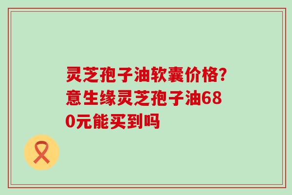 灵芝孢子油软囊价格？意生缘灵芝孢子油680元能买到吗