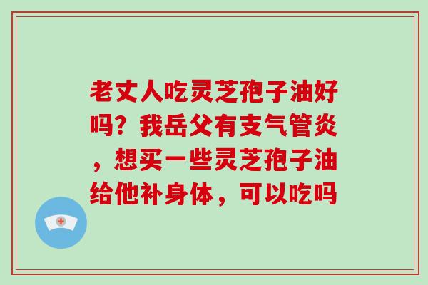 老丈人吃灵芝孢子油好吗？我岳父有，想买一些灵芝孢子油给他补身体，可以吃吗