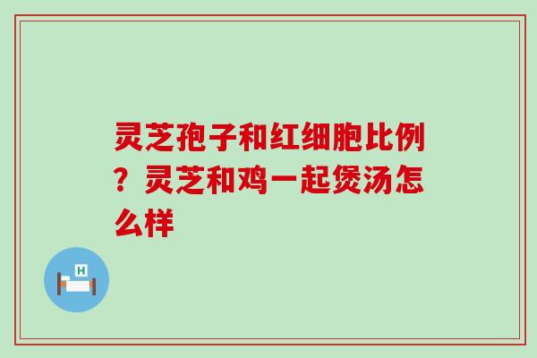 灵芝孢子和红细胞比例？灵芝和鸡一起煲汤怎么样