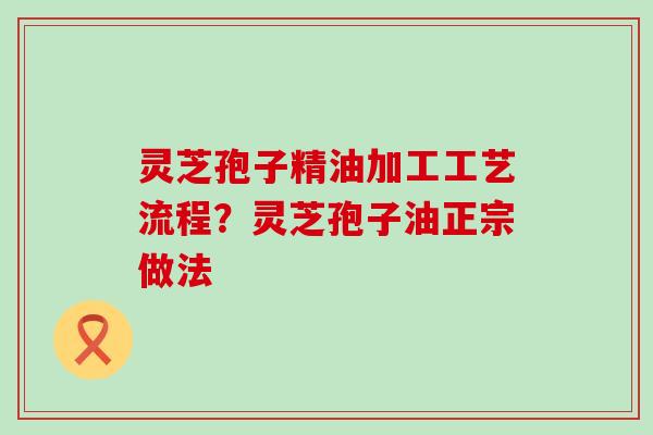 灵芝孢子精油加工工艺流程？灵芝孢子油正宗做法