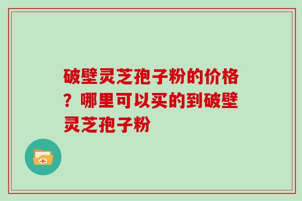 破壁灵芝孢子粉的价格？哪里可以买的到破壁灵芝孢子粉