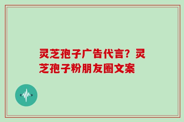 灵芝孢子广告代言？灵芝孢子粉朋友圈文案