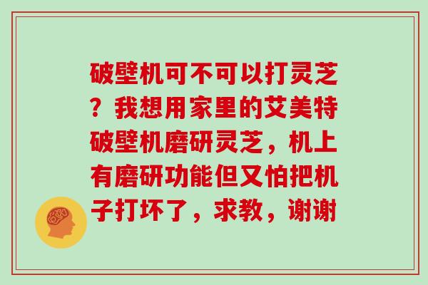 破壁机可不可以打灵芝？我想用家里的艾美特破壁机磨研灵芝，机上有磨研功能但又怕把机子打坏了，求教，谢谢