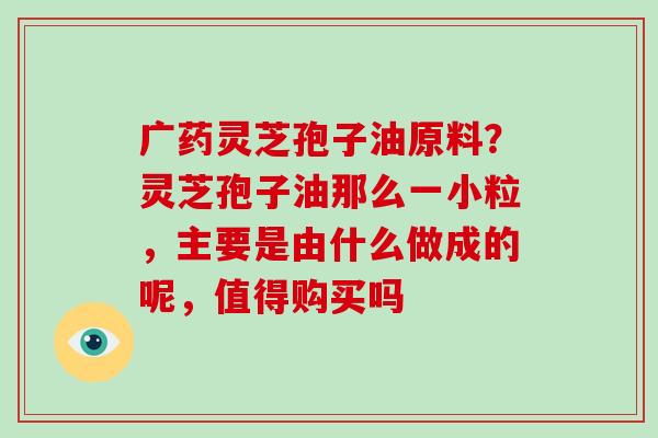 广药灵芝孢子油原料？灵芝孢子油那么一小粒，主要是由什么做成的呢，值得购买吗