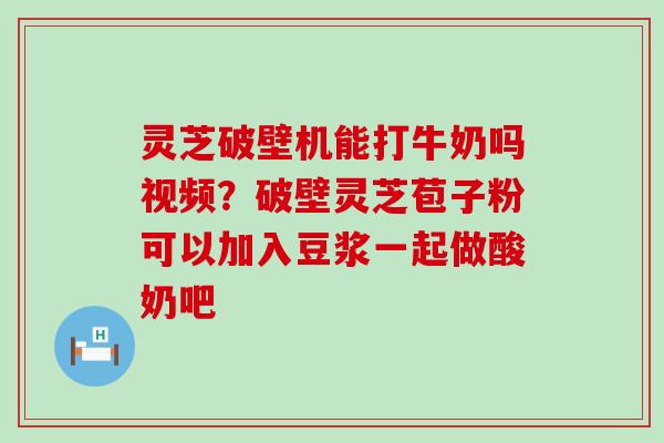 灵芝破壁机能打牛奶吗视频？破壁灵芝苞子粉可以加入豆浆一起做酸奶吧