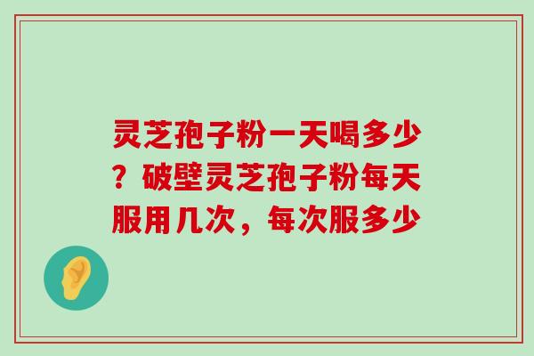 灵芝孢子粉一天喝多少？破壁灵芝孢子粉每天服用几次，每次服多少