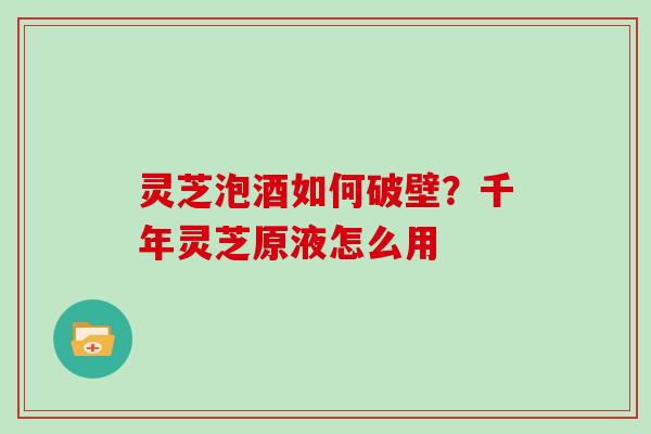 灵芝泡酒如何破壁？千年灵芝原液怎么用