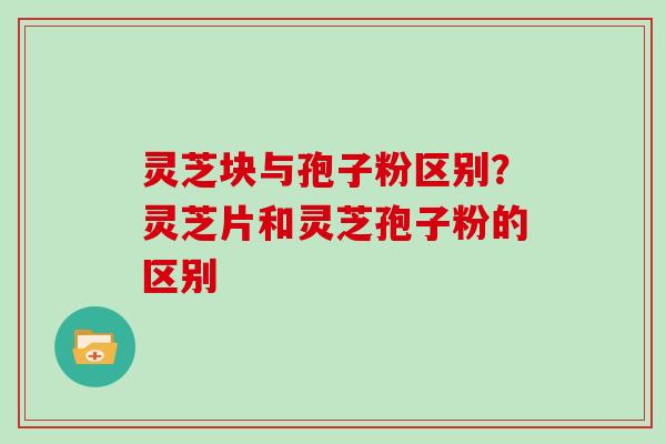 灵芝块与孢子粉区别？灵芝片和灵芝孢子粉的区别