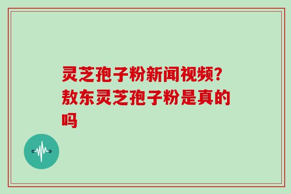 灵芝孢子粉新闻视频？敖东灵芝孢子粉是真的吗