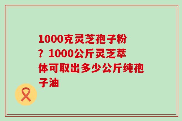 1000克灵芝孢子粉？1000公斤灵芝萃体可取出多少公斤纯孢子油