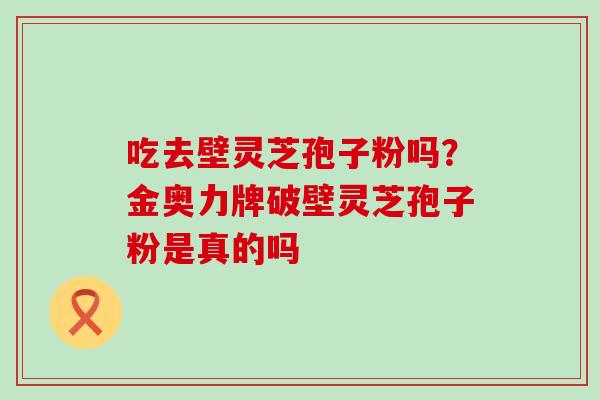 吃去壁灵芝孢子粉吗？金奥力牌破壁灵芝孢子粉是真的吗