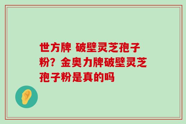 世方牌 破壁灵芝孢子粉？金奥力牌破壁灵芝孢子粉是真的吗