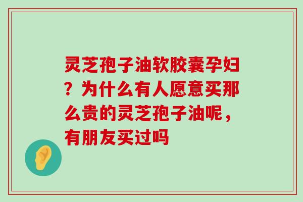 灵芝孢子油软胶囊孕妇？为什么有人愿意买那么贵的灵芝孢子油呢，有朋友买过吗