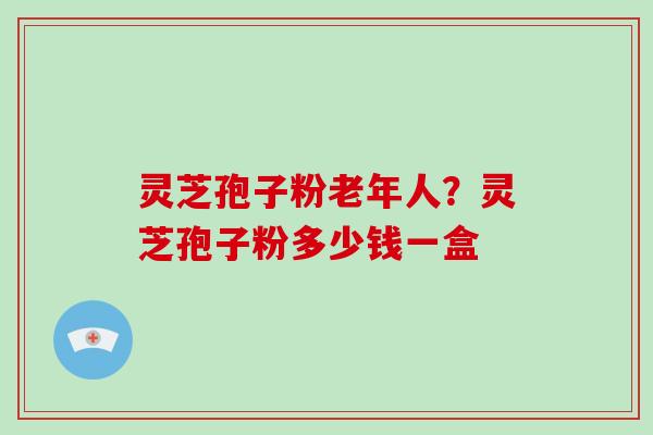 灵芝孢子粉老年人？灵芝孢子粉多少钱一盒