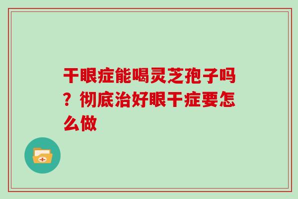 干眼症能喝灵芝孢子吗？彻底好眼干症要怎么做