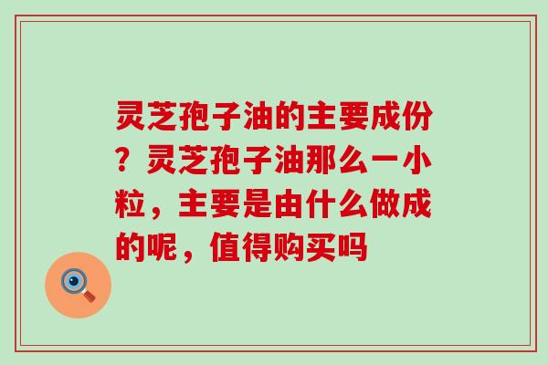 灵芝孢子油的主要成份？灵芝孢子油那么一小粒，主要是由什么做成的呢，值得购买吗