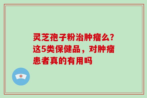 灵芝孢子粉么？这5类保健品，对患者真的有用吗