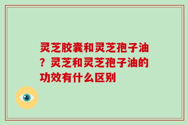 灵芝胶囊和灵芝孢子油？灵芝和灵芝孢子油的功效有什么区别