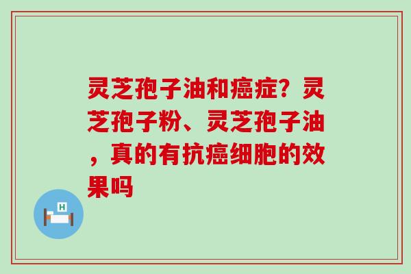 灵芝孢子油和症？灵芝孢子粉、灵芝孢子油，真的有抗细胞的效果吗