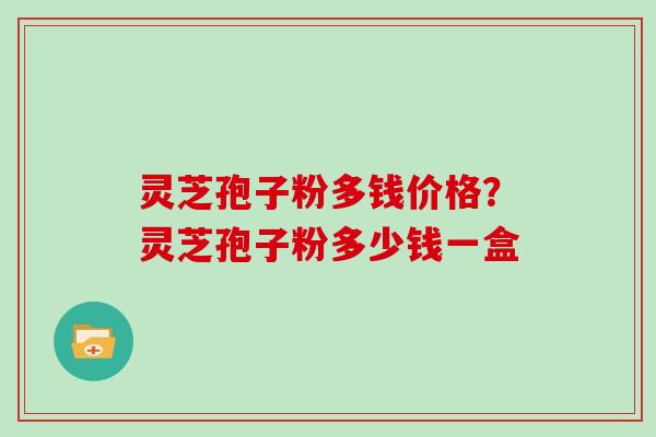 灵芝孢子粉多钱价格？灵芝孢子粉多少钱一盒