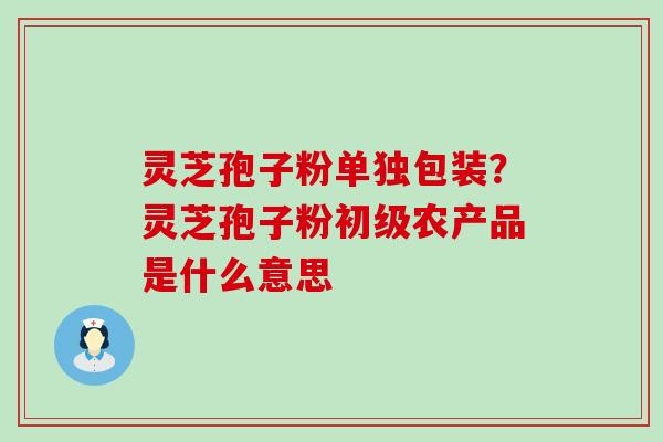 灵芝孢子粉单独包装？灵芝孢子粉初级农产品是什么意思