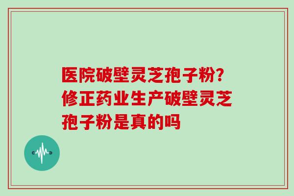 医院破壁灵芝孢子粉？修正药业生产破壁灵芝孢子粉是真的吗