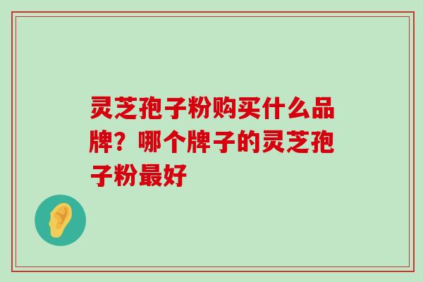 灵芝孢子粉购买什么品牌？哪个牌子的灵芝孢子粉好